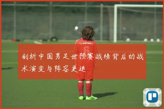 剖析中国男足世预赛战绩背后的战术演变与阵容更迭