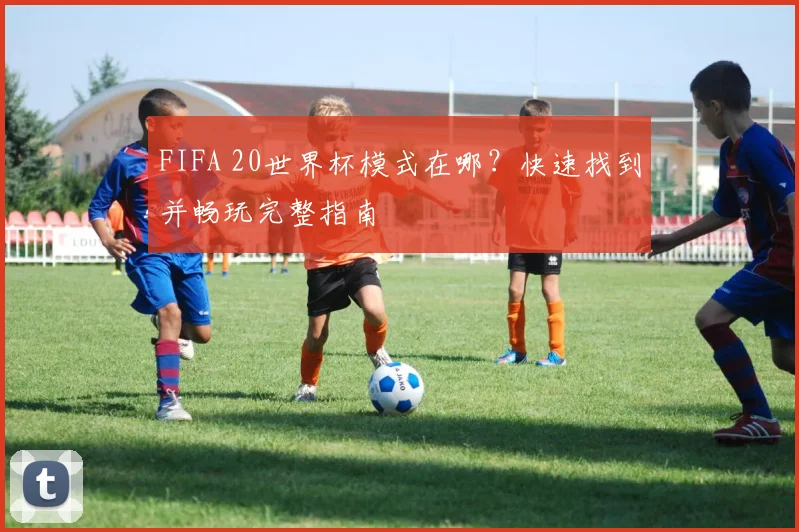 FIFA 20世界杯模式在哪?快速找到并畅玩完整指南