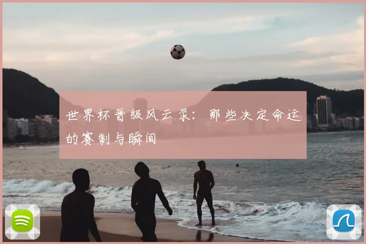 世界杯晋级风云录：那些决定命运的赛制与瞬间