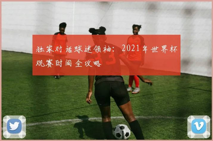 独家对话球迷领袖：2021年世界杯观赛时间全攻略