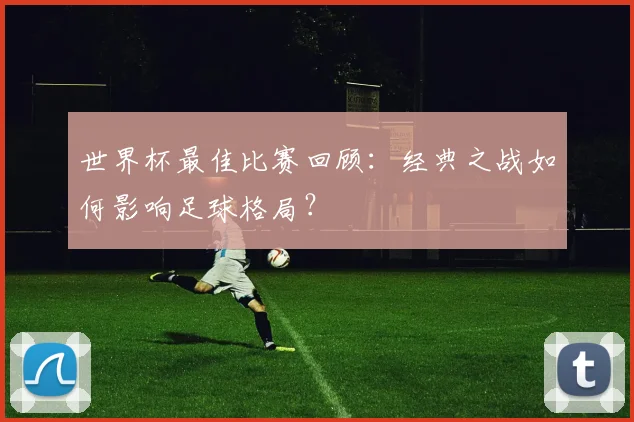世界杯最佳比赛回顾：经典之战如何影响足球格局？