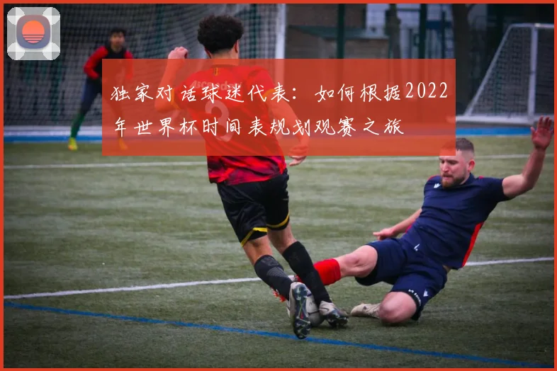 独家对话球迷代表：如何根据2022年世界杯时间表规划观赛之旅