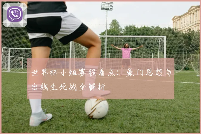 世界杯小组赛程看点：豪门恩怨与出线生死战全解析