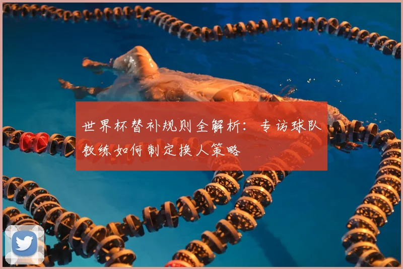 世界杯替补规则全解析：专访球队教练如何制定换人策略