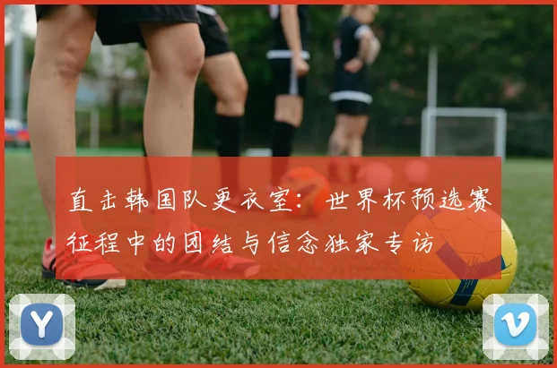 直击韩国队更衣室：世界杯预选赛征程中的团结与信念独家专访
